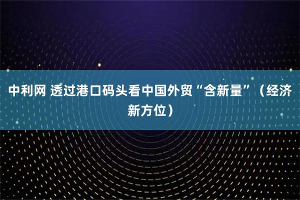 中利网 透过港口码头看中国外贸“含新量”（经济新方位）