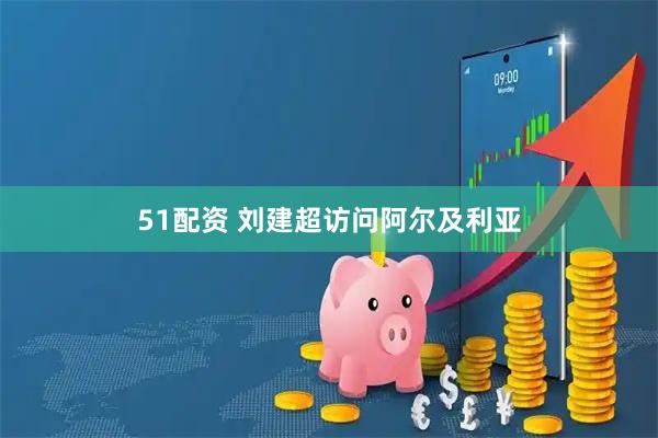 51配资 刘建超访问阿尔及利亚