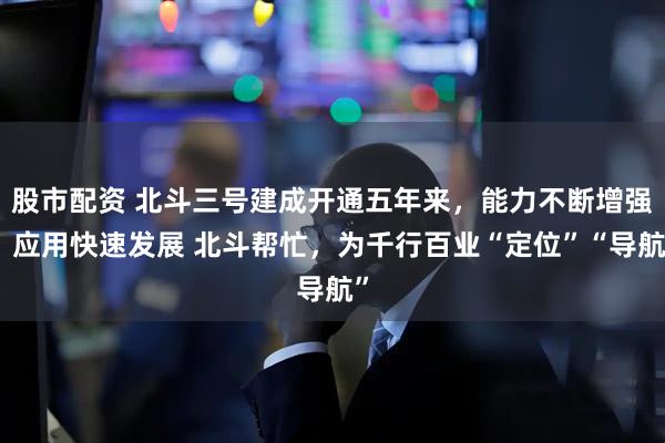 股市配资 北斗三号建成开通五年来,能力不断增强,应用快速发展 北斗帮忙,为千行百业“定位”“导航”
