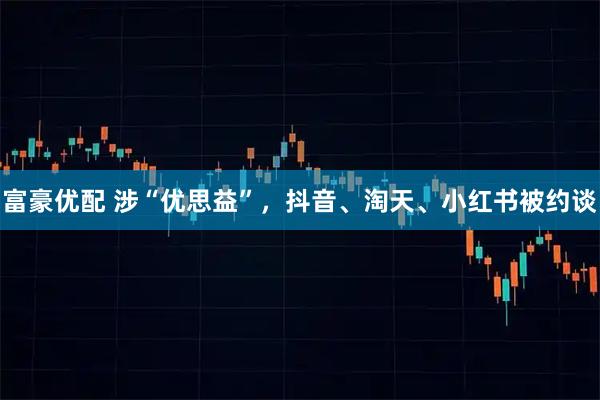 富豪优配 涉“优思益”，抖音、淘天、小红书被约谈