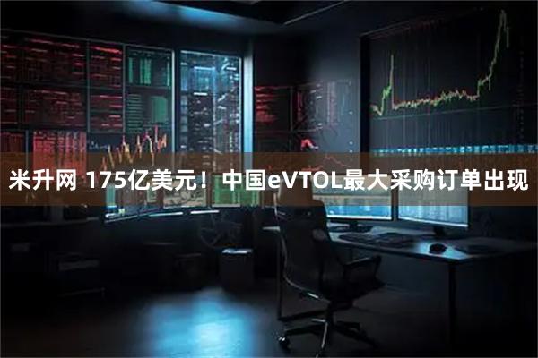 米升网 175亿美元！中国eVTOL最大采购订单出现
