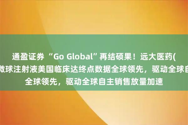 通盈证券 “Go Global”再结硕果！远大医药(00512)钇[90Y]微球注射液美国临床达终点数据全球领先，驱动全球自主销售放量加速